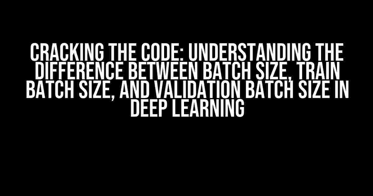 Cracking the Code: Understanding the Difference between Batch Size, Train Batch Size, and Validation Batch Size in Deep Learning